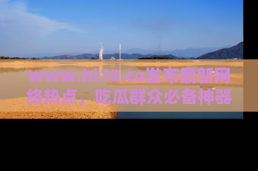 www.hl10.co发布最新网络热点，吃瓜群众必备神器