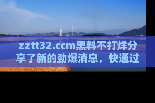zztt32.ccm黑料不打烊分享了新的劲爆消息，快通过链接来围观吧！