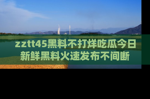 zztt45黑料不打烊吃瓜今日新鲜黑料火速发布不间断