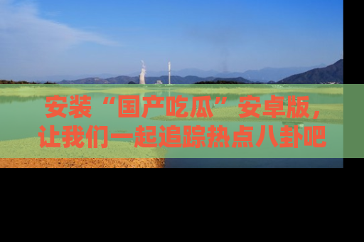 安装“国产吃瓜”安卓版，让我们一起追踪热点八卦吧～