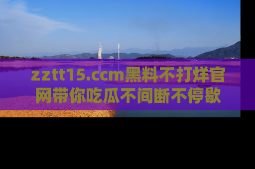 zztt15.ccm黑料不打烊官网带你吃瓜不间断不停歇