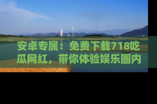 安卓专属:免费下载718吃瓜网红,带你体验娱乐圈内幕