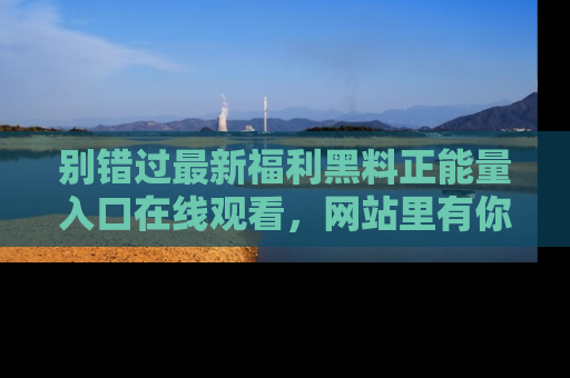别错过最新福利黑料正能量入口在线观看,网站里有你想看的所有秘密!