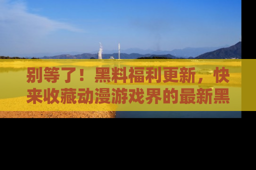 别等了!黑料福利更新,快来收藏动漫游戏界的最新黑料吧!