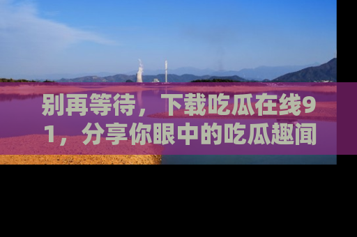 别再等待,下载吃瓜在线91,分享你眼中的吃瓜趣闻吧!