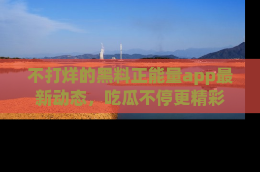 不打烊的黑料正能量app最新动态,吃瓜不停更精彩