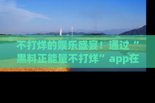 不打烊的娱乐盛宴!通过“黑料正能量不打烊”app在线观看最新内容,链接在此,不容错过!