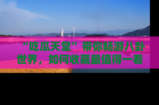 “吃瓜天堂”带你畅游八卦世界,如何收藏最值得一看的趣闻?