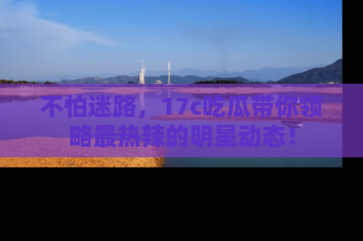 不怕迷路,17c吃瓜带你领略最热辣的明星动态!