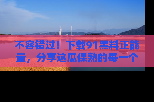 不容错过！下载91黑料正能量，分享这瓜保熟的每一个瞬间！