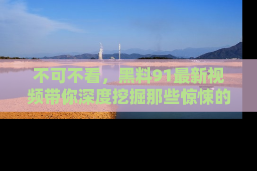 不可不看,黑料91最新视频带你深度挖掘那些惊悚的黑料内幕!
