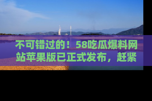 不可错过的!58吃瓜爆料网站苹果版已正式发布,赶紧体验!