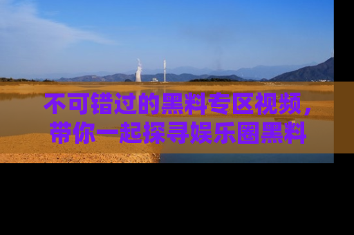 不可错过的黑料专区视频，带你一起探寻娱乐圈黑料