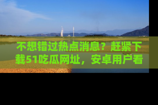 不想错过热点消息？赶紧下载51吃瓜网址，安卓用户看这边！