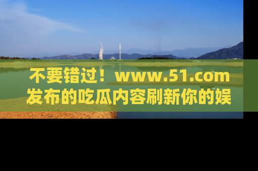 不要错过！www.51.com发布的吃瓜内容刷新你的娱乐认知