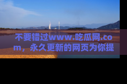 不要错过www.吃瓜网.com,永久更新的网页为你提供吃瓜盛宴!