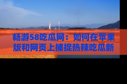 畅游58吃瓜网:如何在苹果版和网页上捕捉热辣吃瓜新闻?