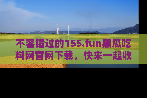 不容错过的155.fun黑瓜吃料网官网下载，快来一起收藏吃瓜新动态吧！