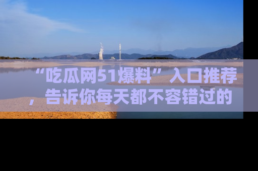 “吃瓜网51爆料”入口推荐,告诉你每天都不容错过的娱乐八卦!