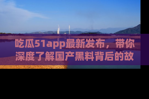 吃瓜51app最新发布，带你深度了解国产黑料背后的故事！
