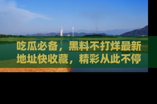 吃瓜必备,黑料不打烊最新地址快收藏,精彩从此不停!