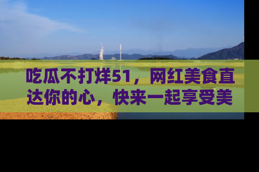 吃瓜不打烊51，网红美食直达你的心，快来一起享受美好时光！