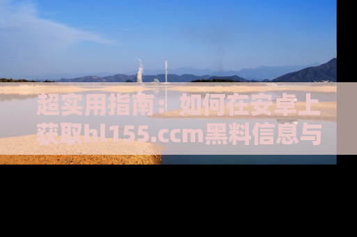 超实用指南:如何在安卓上获取hl155.ccm黑料信息与技巧