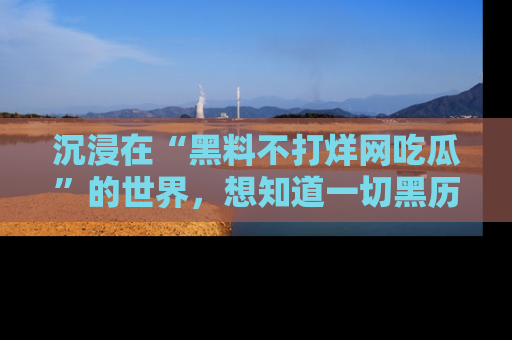 沉浸在“黑料不打烊网吃瓜”的世界,想知道一切黑历史与内幕信息的网站!