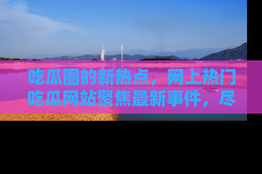 吃瓜圈的新热点，网上热门吃瓜网站聚焦最新事件，尽在吃瓜网站！
