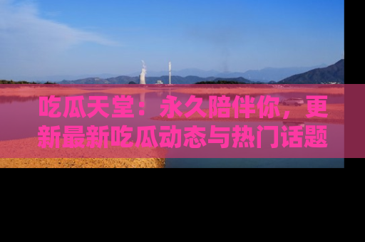 吃瓜天堂:永久陪伴你,更新最新吃瓜动态与热门话题