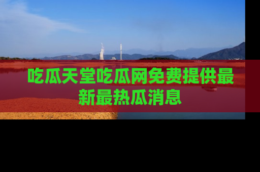 吃瓜天堂吃瓜网免费提供最新最热瓜消息