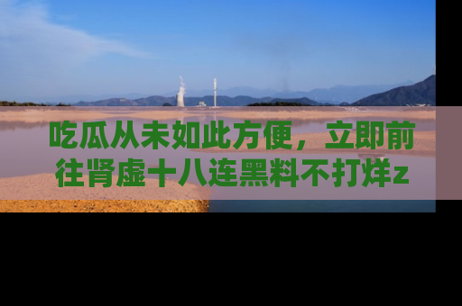 吃瓜从未如此方便，立即前往肾虚十八连黑料不打烊zzzttt，发现更多精彩，地址在这里！