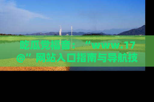 吃瓜党福音：“www.17@”网站入口指南与导航技巧全解析
