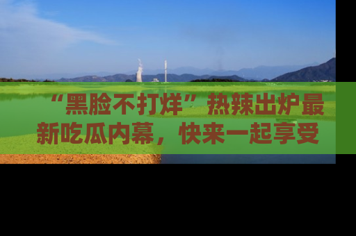 “黑脸不打烊”热辣出炉最新吃瓜内幕,快来一起享受这份乐趣吧!