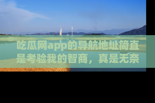 吃瓜网app的导航地址简直是考验我的智商,真是无奈!