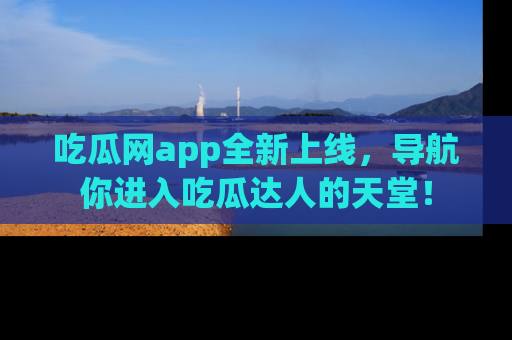 吃瓜网app全新上线,导航你进入吃瓜达人的天堂!