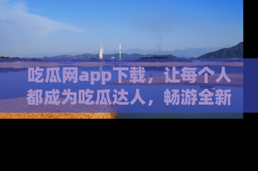 吃瓜网app下载,让每个人都成为吃瓜达人,畅游全新网页!