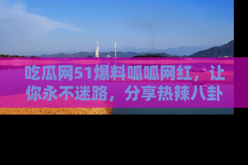 吃瓜网51爆料呱呱网红,让你永不迷路,分享热辣八卦速递!