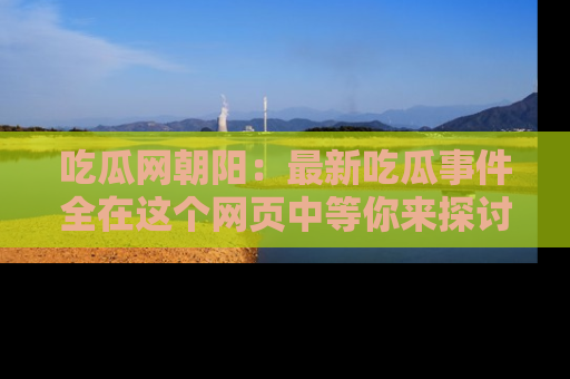 吃瓜网朝阳:最新吃瓜事件全在这个网页中等你来探讨!