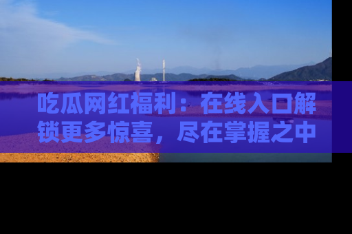 吃瓜网红福利:在线入口解锁更多惊喜,尽在掌握之中