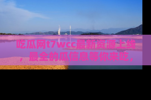 吃瓜网t7wcc最新资源上线,最全的瓜信息等你来吃,快来围观!
