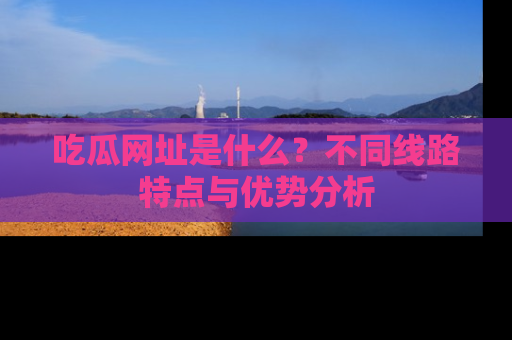 吃瓜网址是什么?不同线路特点与优势分析
