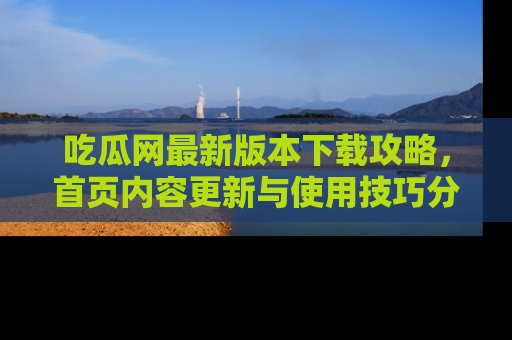 吃瓜网最新版本下载攻略,首页内容更新与使用技巧分享