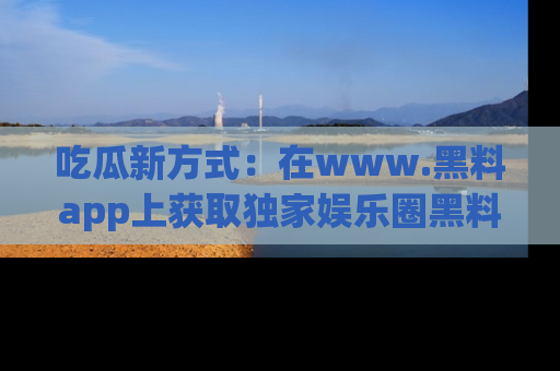 吃瓜新方式:在www.黑料app上获取独家娱乐圈黑料信息