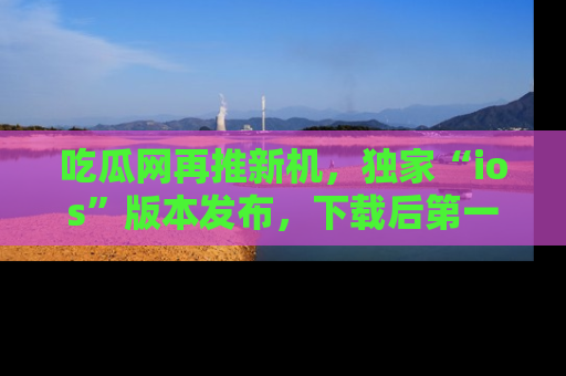 吃瓜网再推新机,独家“ios”版本发布,下载后第一时间获取热点吃瓜信息!
