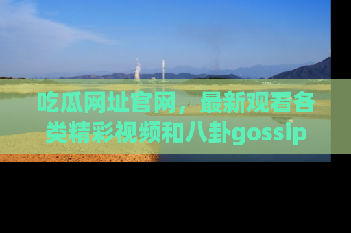 吃瓜网址官网,最新观看各类精彩视频和八卦gossip