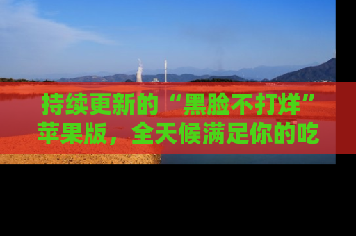 持续更新的“黑脸不打烊”苹果版,全天候满足你的吃瓜需求!