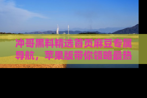 冲哥黑料精选首页麻豆专属导航，苹果版带你领略最热的黑料故事