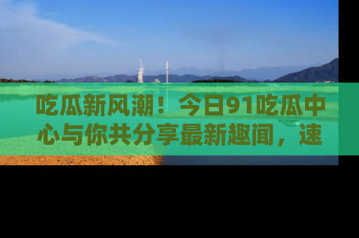 吃瓜新风潮!今日91吃瓜中心与你共分享最新趣闻,速来点击入口看看吧!