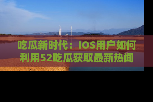 吃瓜新时代:IOS用户如何利用52吃瓜获取最新热闻